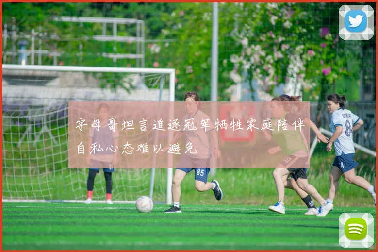 字母哥坦言追逐冠军牺牲家庭陪伴自私心态难以避免