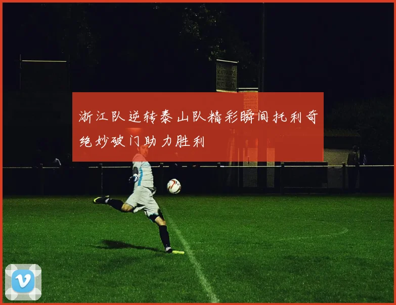 浙江队逆转泰山队精彩瞬间托利奇绝妙破门助力胜利