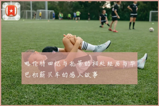 略伦特回忆与孔蒂的相处经历与毕巴初薪买车的感人故事