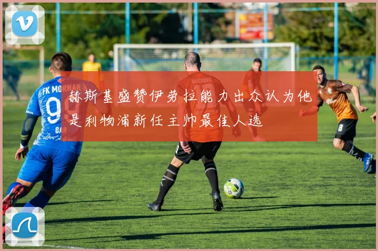赫斯基盛赞伊劳拉能力出众认为他是利物浦新任主帅最佳人选