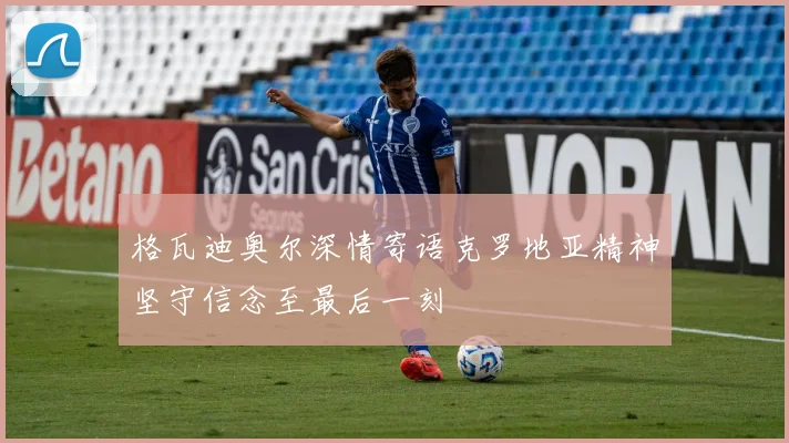 格瓦迪奥尔深情寄语克罗地亚精神坚守信念至最后一刻