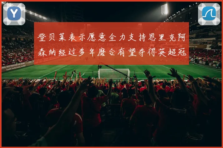 登贝莱表示愿意全力支持恩里克阿森纳经过多年磨合有望夺得英超冠军