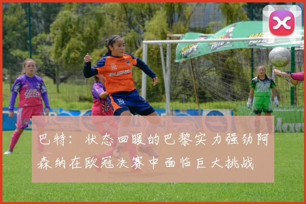 巴特：状态回暖的巴黎实力强劲阿森纳在欧冠决赛中面临巨大挑战