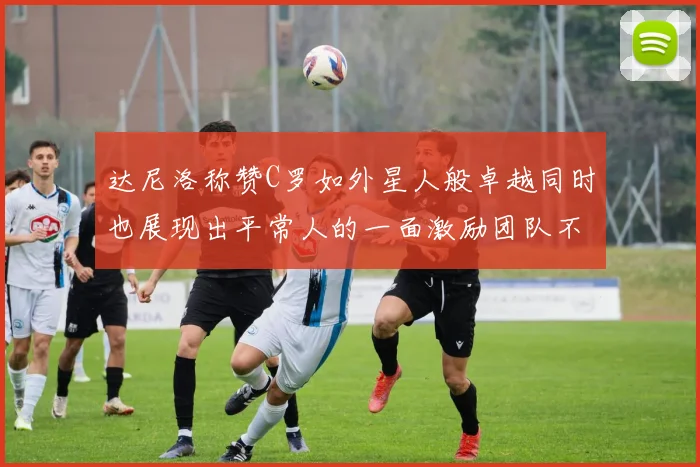 达尼洛称赞C罗如外星人般卓越同时也展现出平常人的一面激励团队不断进步