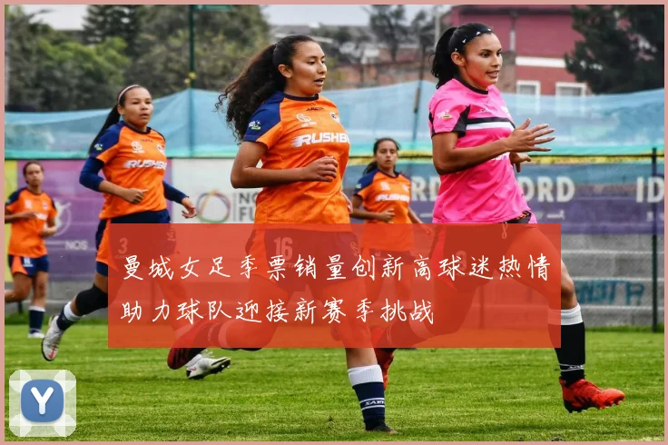 曼城女足季票销量创新高球迷热情助力球队迎接新赛季挑战