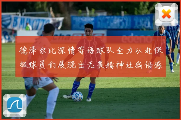 德泽尔比深情寄语球队全力以赴保级球员们展现出无畏精神让我倍感自豪