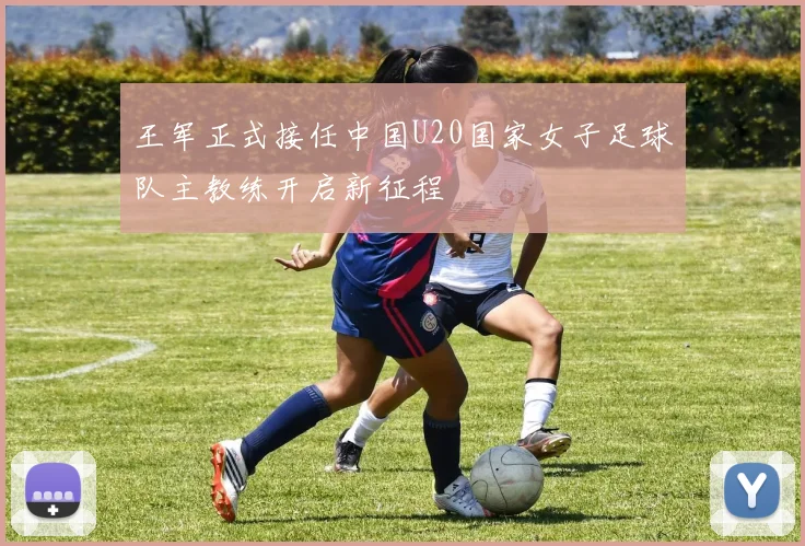 王军正式接任中国U20国家女子足球队主教练开启新征程