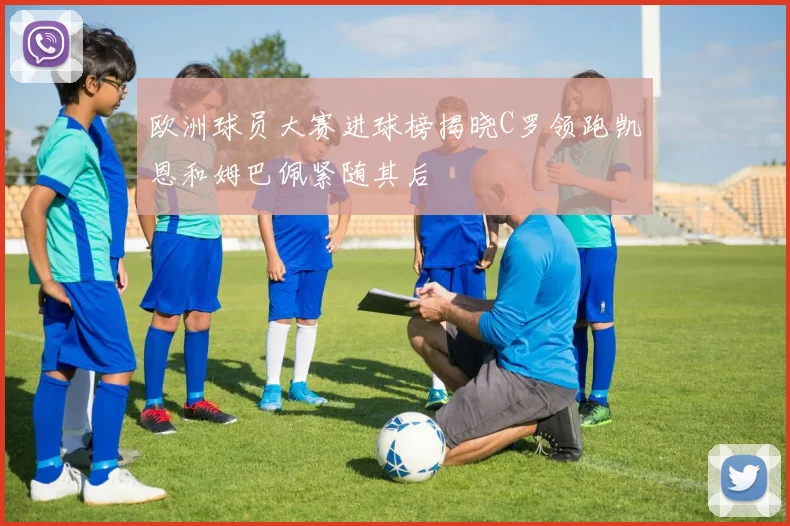 欧洲球员大赛进球榜揭晓C罗领跑凯恩和姆巴佩紧随其后
