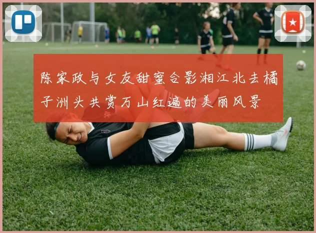 陈家政与女友甜蜜合影湘江北去橘子洲头共赏万山红遍的美丽风景