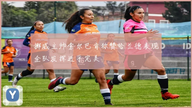 挪威主帅索尔巴肯称赞哈兰德表现全队发挥近乎完美