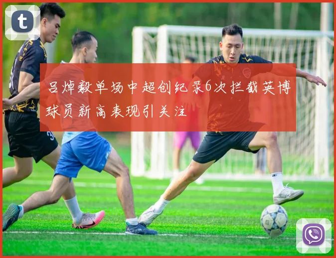 吕焯毅单场中超创纪录6次拦截英博球员新高表现引关注