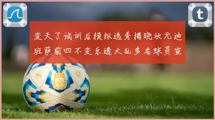 变天了试训后模拟选秀揭晓状元迪班萨前四不变乐透大乱多名球员宣布退选