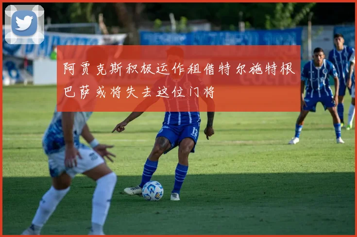 阿贾克斯积极运作租借特尔施特根巴萨或将失去这位门将