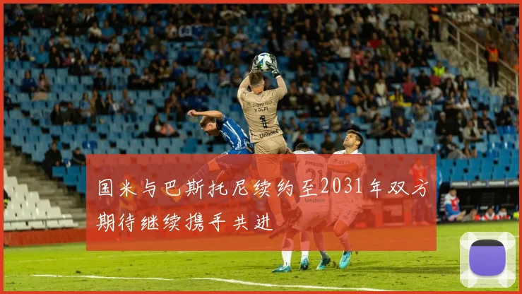 国米与巴斯托尼续约至2031年双方期待继续携手共进
