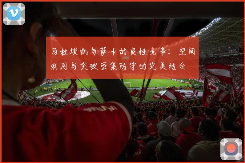 马杜埃凯与萨卡的良性竞争：空间利用与突破密集防守的完美结合